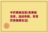 中药黄精泡茶(用黄精泡茶，滋润养颜，享受饮茶健康生活)