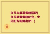 白芍与桑葚黄精搭配(白芍桑黄黄精配合，中药配方新鲜出炉！)