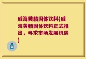 威海黄精固体饮料(威海黄精固体饮料正式推出，寻求市场发展机遇)