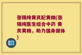 张锡纯黄芪配黄精(张锡纯医生组合中药 黄芪黄精，助力强身健体)