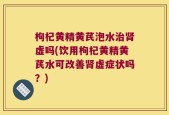 枸杞黄精黄芪泡水治肾虚吗(饮用枸杞黄精黄芪水可改善肾虚症状吗？)