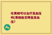吃黄精可以治疗高血压吗(黄精能否降低高血压？
