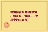 地黄何首乌黄精(地黄、何首乌、黄精——中药中的三大宝)