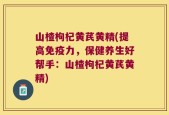 山楂枸杞黄芪黄精(提高免疫力，保健养生好帮手：山楂枸杞黄芪黄精)