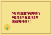 5斤白酒泡2两黄精行吗(用5斤白酒泡2两黄精可行吗？)