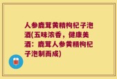 人参鹿茸黄精枸杞子泡酒(五味浓香，健康美酒：鹿茸人参黄精枸杞子泡制而成)