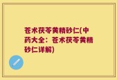 苍术茯苓黄精砂仁(中药大全：苍术茯苓黄精砂仁详解)