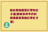 蛤蚧黄精鹿茸红枣枸杞子酒(酿制多种中药的健康鹿茸黄精红枣杞子酒)