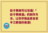 捻子黄精可以泡酒(「捻子黄精酒」的制作方法，让你尽情品尝自家手工酿造的美酒)