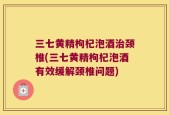 三七黄精枸杞泡酒治颈椎(三七黄精枸杞泡酒有效缓解颈椎问题)