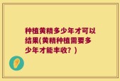 种植黄精多少年才可以结果(黄精种植需要多少年才能丰收？)