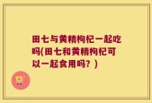 田七与黄精枸杞一起吃吗(田七和黄精枸杞可以一起食用吗？)