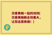 沉香黄精一起的功效(沉香黄精联合效果大，让你远离疾病！)