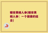 糖安黄精人参(糖安黄精人参：一个健康的组合)