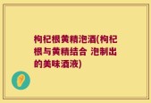 枸杞根黄精泡酒(枸杞根与黄精结合 泡制出的美味酒液)