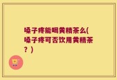 嗓子疼能喝黄精茶么(嗓子疼可否饮用黄精茶？)