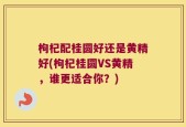 枸杞配桂圆好还是黄精好(枸杞桂圆VS黄精，谁更适合你？)