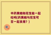 中药黄精和花生能一起吃吗(药黄精与花生可否一起食用？)