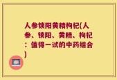 人参锁阳黄精枸杞(人参、锁阳、黄精、枸杞：值得一试的中药组合)