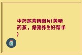 中药蒸黄精图片(黄精药蒸，保健养生好帮手)