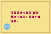 茯苓黄精玉颜茶(茯苓黄精玉颜茶：美颜护肤佳品)