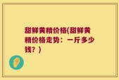 甜鲜黄精价格(甜鲜黄精价格走势：一斤多少钱？)