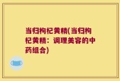 当归枸杞黄精(当归枸杞黄精：调理美容的中药组合)