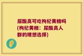 尿酸高可吃枸杞黄精吗(枸杞黄精：尿酸高人群的理想选择)