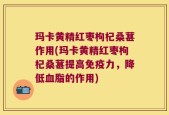 玛卡黄精红枣枸杞桑葚作用(玛卡黄精红枣枸杞桑葚提高免疫力，降低血脂的作用)