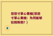 悠悠寸草心黄精(悠悠寸草心黄精：为何能够壮阳助勃？)