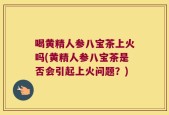 喝黄精人参八宝茶上火吗(黄精人参八宝茶是否会引起上火问题？)