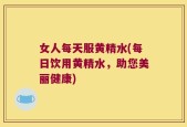 女人每天服黄精水(每日饮用黄精水，助您美丽健康)
