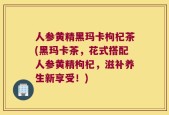 人参黄精黑玛卡枸杞茶(黑玛卡茶，花式搭配人参黄精枸杞，滋补养生新享受！)