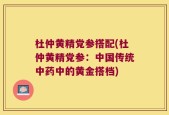 杜仲黄精党参搭配(杜仲黄精党参：中国传统中药中的黄金搭档)