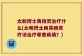 太和博士黄精灵治疗什么(太和博士用黄精灵疗法治疗哪些疾病？)
