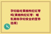 孕妇能吃黄精枸杞红枣吗(黄精枸杞红枣：哺乳期和孕妇安全的营养选择)