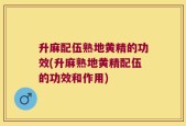 升麻配伍熟地黄精的功效(升麻熟地黄精配伍的功效和作用)