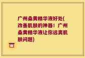 广州桑黄精华液好处(改善肌肤的神器！广州桑黄精华液让你远离肌肤问题)