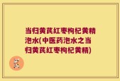 当归黄芪红枣枸杞黄精泡水(中医药泡水之当归黄芪红枣枸杞黄精)