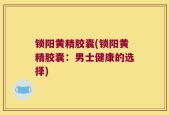 锁阳黄精胶囊(锁阳黄精胶囊：男士健康的选择)