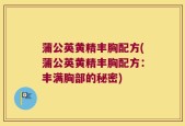 蒲公英黄精丰胸配方(蒲公英黄精丰胸配方：丰满胸部的秘密)