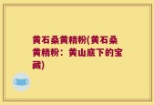 黄石桑黄精粉(黄石桑黄精粉：黄山底下的宝藏)