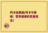 玛卡加黄精(玛卡与黄精：营养健康的完美组合)