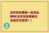 合欢花和黄精一起泡水喝吗(合欢花和黄精泡水是否可混饮？)