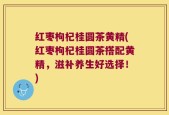 红枣枸杞桂圆茶黄精(红枣枸杞桂圆茶搭配黄精，滋补养生好选择！)
