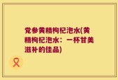 党参黄精枸杞泡水(黄精枸杞泡水：一杯甘美滋补的佳品)