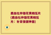 鹿血杜仲雄花黄精压片(鹿血杜仲雄花黄精压片：补肾保健神器)