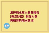 怎样隔水蒸人参黄精膏(教您妙招！制作人参黄精膏的隔水蒸法)
