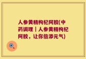 人参黄精枸杞阿胶(中药调理｜人参黄精枸杞阿胶，让你倍添元气)
