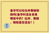 备孕可以吃杜仲黄精锁阳吗(备孕时适合食用哪些中药？杜仲、黄精、锁阳是否适合？)